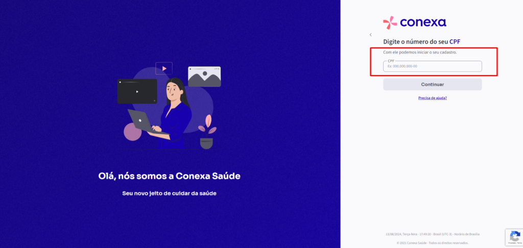 Olá, 
nós somos a Conexa Saúde 
Seu novo jeito de cuidar da saúde 
conexa 
Digite o número do seu CPF 
Com ele podemos iniciar o seu cadastro. 
CPF 
OOO.OOO.OOO-OO 
Continuar 
13/08/2024, Terça-feira . Brasil (UTC.3) - de Brasilia 
0 2021 Conesa Saúde Todos osdireitos reservados, 