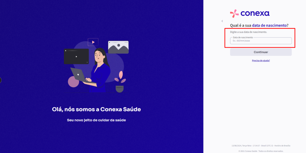 Olá, 
nós somos a Conexa Saúde 
Seu novo jeito de cuidar da saúde 
conexa 
Qual é a sua data de nascimento? 
Digite a sua data de nascimento. 
Data de nascimento 
Ex.: dd/mm/aaaa 
Continuar 
13/08/2024, Terça*eira • • Brasil (UTC.3) • Horário de Brasília 
e 2021 Conexa Saúde - Todos os direitos reservados. 