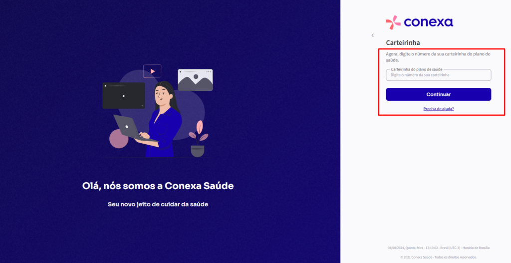 Olá, 
nós somos a Conexa Saúde 
Seu novo jeito de cuidar da saúde 
conexa 
Carteirinha 
Agora, digite o número da sua carteirinha do plano de 
saúde. 
Carteirinha do plano de saúde 
Digite o número da sua carteirinha 
Continuar 
08/032024, Quinta-feira . . Brasil . Horário de 
e 2021 Conexa Saúde - Todos os direitos reservados. 