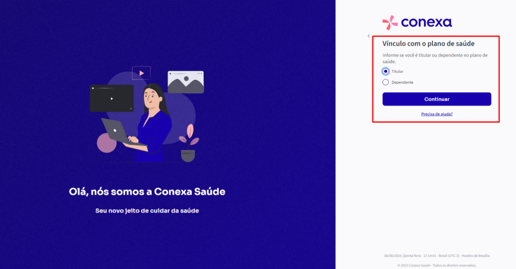 Olá, 
nós somos a Conexa Saúde 
Seu novo jeito de cuidar da saúde 
conexa 
Vínculo com o plano de saúde 
Informe se você é titular ou dependente no plano de 
saúde. 
@ Titular 
O Dependente 
Continuar 
e.r.eçisa-de.ajuda.z 
08/08/2024, Quinta.feira • • Brasil • Horáriode Brasília 
0 2021 Conexa Saúde - Todos os direitos reservados. 