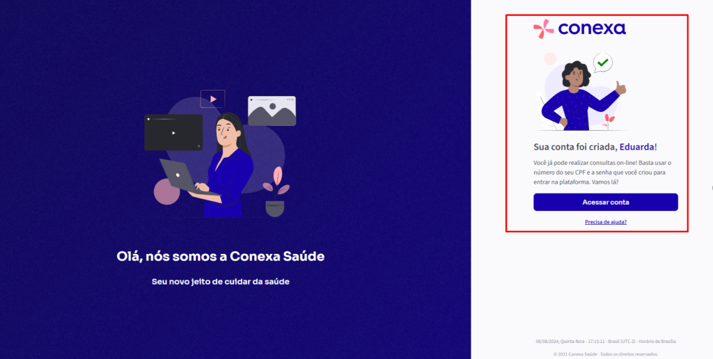 Olá, 
conexa 
Sua conta foi criada, Eduarda! 
Você já pode realizar consultas on-line! Basta usar o 
número do seu CPF e a senha que você criou para 
entrar na plataforma. Vamos lá? 
Acessar conta 
Precisa de ajuda? 
nós somos a Conexa Saúde 
Seu novo jeito de cuidar da saúde 
08/08/2024, Quinta.feira • • Brasil (UTC.3) • Horário de Brasaia 
e 2021 Conexa Saúde - Todos os di reitos reservados_ 