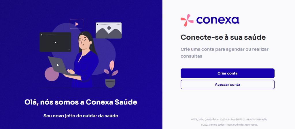 Olá, 
nós somos a Conexa Saúde 
Seu novo jeito de cuidar da saúde 
conexa 
Conecte-se à sua saúde 
Crie uma conta para agendar ou realizar 
consultas 
Criar conta 
Acessar conta 
07/08/2024, Quarta•feira • • Brasil (IJTC•3) • Horário de Brasília 
C' 2021 Conexa Saúde Todos os direitos reservados. 