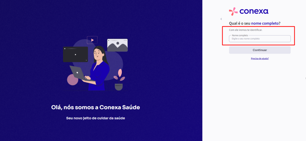 conexa 
Qual é o seu nome completo? 
Com ele iremos te identificar. 
Nome completo 
Digite o seu nome completo 
Continuar 
Olá, 
nós somos a Conexa Saúde 
Seu novo jeito de cuidar da saúde 