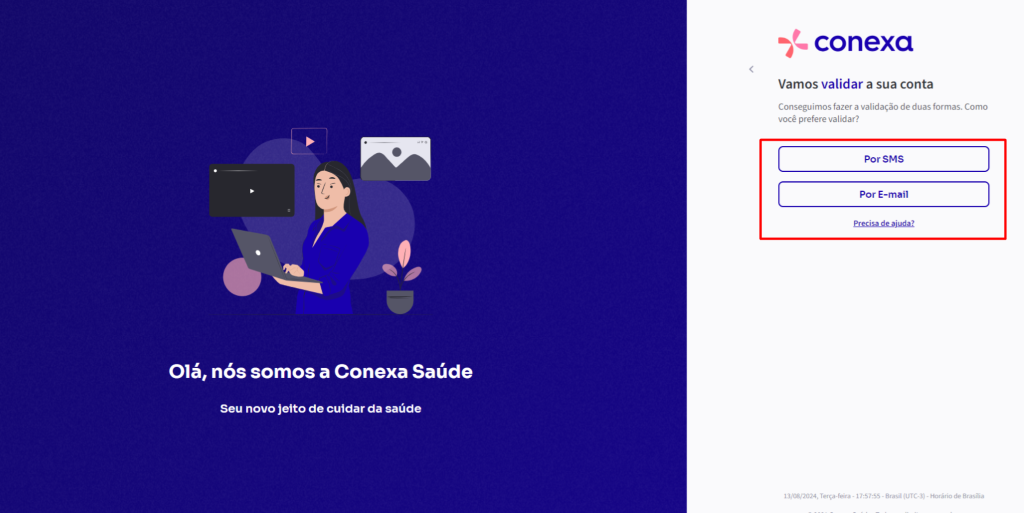 Olá, 
conexa 
Vamos validar a sua conta 
Conseguimos fazer a validação de duas formas. Como 
você prefere validar? 
Por SMS 
Por E-mail 
nós somos a Conexa Saúde 
Seu novo jeito de cuidar da saúde 
12/08/2024, Terça.fera • • Brasil (UTC.3) • Horário de Brasília 
