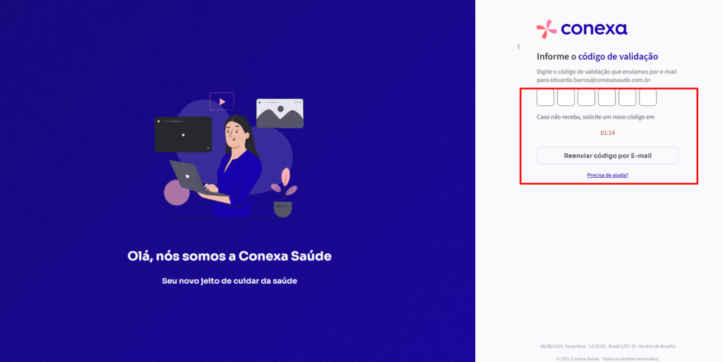 Olá, 
nós somos a Conexa Saúde 
Seu novo jeito de cuidar da saúde 
conexa 
Informe o código de validação 
Digite o código de validação que enviamos por e-mail 
para eduarda.barros@conexasaude.com.br 
Caso não receba, solicite um novo código em 
01:14 
Reenviar código por E-mail 
06/08/2024, r«ça.feira . . Brasil . Horário de arasilia 
C 2021 Conexa Saúde Todos os direitos 