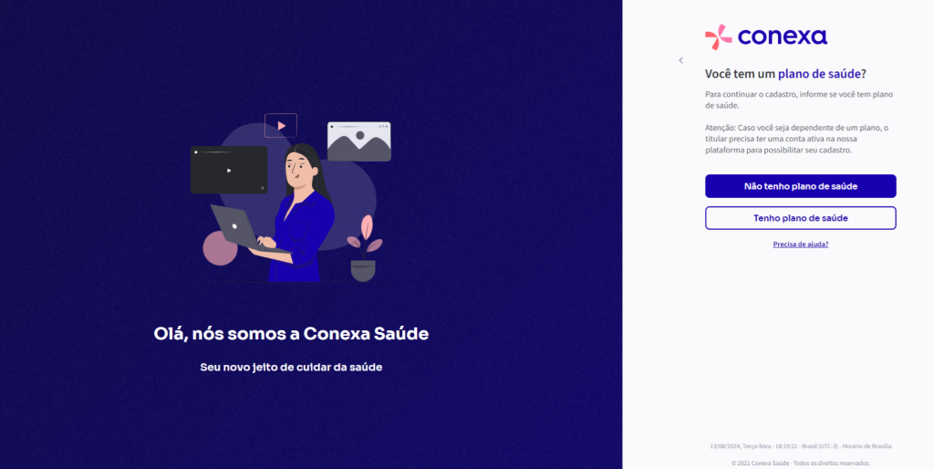Olá, 
nós somos a Conexa Saúde 
Seu novo jeito de cuidar da saúde 
conexa 
Você tem um plano de saúde? 
Para continuar o cadastro, informe se você tem plano 
de saúde. 
Atenção: Caso você seja dependente de um plano, o 
titular precisa ter uma conta ativa na nossa 
plataforma para possibilitar seu cadastro. 
Não tenho plano de saúde 
Tenho plano de saúde 
12/08/2024, Terça.fera • • Brasil • Horário de Brasília 
e 2021 Conexa Saúde - Todos os di reitos reservados_ 