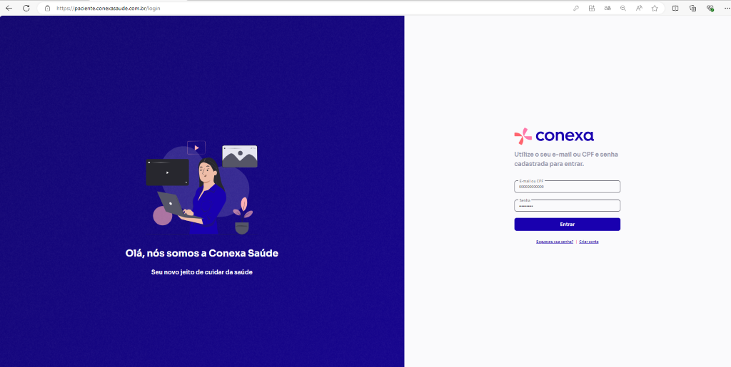C 
https:// 
paciente.conexasaude.com.br/login 
conexa 
Utilize o seu e-mail ou CPF e senha 
cadastrada para entrar. 
E-mail ou CPF 
000000000000 
Entrar 
anta 
Olá, 
nós somos a Conexa Saúde 
Seu novo jeito de cuidar da saúde 